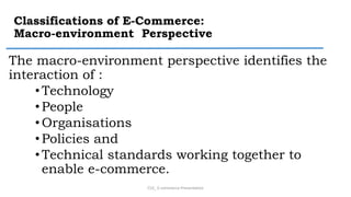 Classifications of E-Commerce:
Macro-environment Perspective
The macro-environment perspective identifies the
interaction of :
• Technology
• People
•Organisations
• Policies and
• Technical standards working together to
enable e-commerce.
CS3_ E-commerce Presentation
 