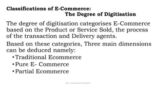 Classifications of E-Commerce:
The Degree of Digitisation
The degree of digitisation categorises E-Commerce
based on the Product or Service Sold, the process
of the transaction and Delivery agents.
Based on these categories, Three main dimensions
can be deduced namely:
•Traditional Ecommerce
•Pure E- Commerce
•Partial Ecommerce
CS3_ E-commerce Presentation
 