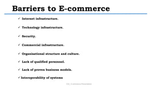 Barriers to E-commerce
 Internet infrastructure.
 Technology infrastructure.
 Security.
 Commercial infrastructure.
 Organisational structure and culture.
 Lack of qualified personnel.
 Lack of proven business models.
 Interoperability of systems
CS3_ E-commerce Presentation
 