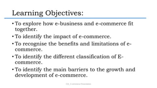 Learning Objectives:
• To explore how e-business and e-commerce fit
together.
• To identify the impact of e-commerce.
• To recognise the benefits and limitations of e-
commerce.
• To identify the different classification of E-
commerce.
• To identify the main barriers to the growth and
development of e-commerce.
CS3_ E-commerce Presentation
 