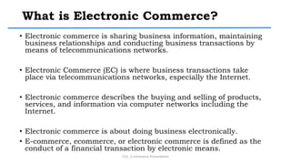 What is Electronic Commerce?
• Electronic commerce is sharing business information, maintaining
business relationships and conducting business transactions by
means of telecommunications networks.
• Electronic Commerce (EC) is where business transactions take
place via telecommunications networks, especially the Internet.
• Electronic commerce describes the buying and selling of products,
services, and information via computer networks including the
Internet.
• Electronic commerce is about doing business electronically.
• E-commerce, ecommerce, or electronic commerce is defined as the
conduct of a financial transaction by electronic means.
CS3_ E-commerce Presentation
 