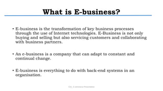 What is E-business?
• E-business is the transformation of key business processes
through the use of Internet technologies. E-Business is not only
buying and selling but also servicing customers and collaborating
with business partners.
• An e-business is a company that can adapt to constant and
continual change.
• E-business is everything to do with back-end systems in an
organisation.
CS3_ E-commerce Presentation
 