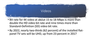 Videos
• Bit rate for 4K video at about 15 to 18 Mbps is more than
double the HD video bit rate and nine times more than
Standard-Definition (SD) video bit rate.
• By 2022, nearly two-thirds (62 percent) of the installed flat-
panel TV sets will be UHD, up from 23 percent in 2017
 