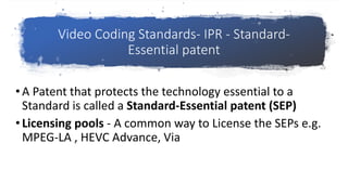 Video Coding Standards- IPR - Standard-
Essential patent
•A Patent that protects the technology essential to a
Standard is called a Standard-Essential patent (SEP)
•Licensing pools - A common way to License the SEPs e.g.
MPEG-LA , HEVC Advance, Via
 