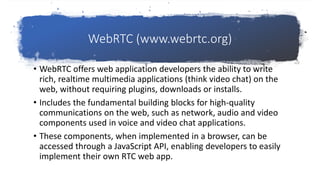 WebRTC (www.webrtc.org)
• WebRTC offers web application developers the ability to write
rich, realtime multimedia applications (think video chat) on the
web, without requiring plugins, downloads or installs.
• Includes the fundamental building blocks for high-quality
communications on the web, such as network, audio and video
components used in voice and video chat applications.
• These components, when implemented in a browser, can be
accessed through a JavaScript API, enabling developers to easily
implement their own RTC web app.
 