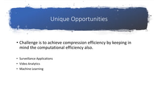 Unique Opportunities
• Challenge is to achieve compression efficiency by keeping in
mind the computational efficiency also.
• Surveillance Applications
• Video Analytics
• Machine Learning
 