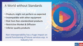 A World without Standards
• Products might not perform as expected
• Incompatible with other equipment
• Risk from Non-standardized products
• Restrictive Market & Diffusion
• Inferior quality products
Non-Interoperability has a huge impact on
sound functioning of future services esp. in
Industry 4.0
 
