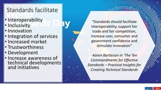 Standards facilitate
• Interoperability
• Inclusivity
• Innovation
• Integration of services
• Increased market
• Trustworthiness
• Development
• Increase awareness of
technical developments
and initiatives
“Standards should facilitate
interoperability, support fair
trade and fair competition,
increase user, consumer and
government confidence and
stimulate innovation”
-Karen Bartleson in ‘The Ten
Commandments for Effective
Standards – Practical Insights for
Creating Technical Standards
 
