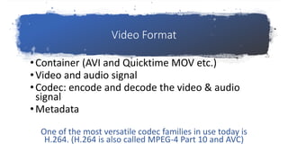Video Format
•Container (AVI and Quicktime MOV etc.)
•Video and audio signal
•Codec: encode and decode the video & audio
signal
•Metadata
One of the most versatile codec families in use today is
H.264. (H.264 is also called MPEG-4 Part 10 and AVC)
 