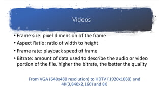Videos
• Frame size: pixel dimension of the frame
• Aspect Ratio: ratio of width to height
• Frame rate: playback speed of frame
• Bitrate: amount of data used to describe the audio or video
portion of the file. higher the bitrate, the better the quality
From VGA (640x480 resolution) to HDTV (1920x1080) and
4K(3,840x2,160) and 8K
 