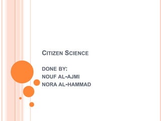 CITIZEN SCIENCE

DONE BY:
NOUF AL-AJMI
NORA AL-HAMMAD
 