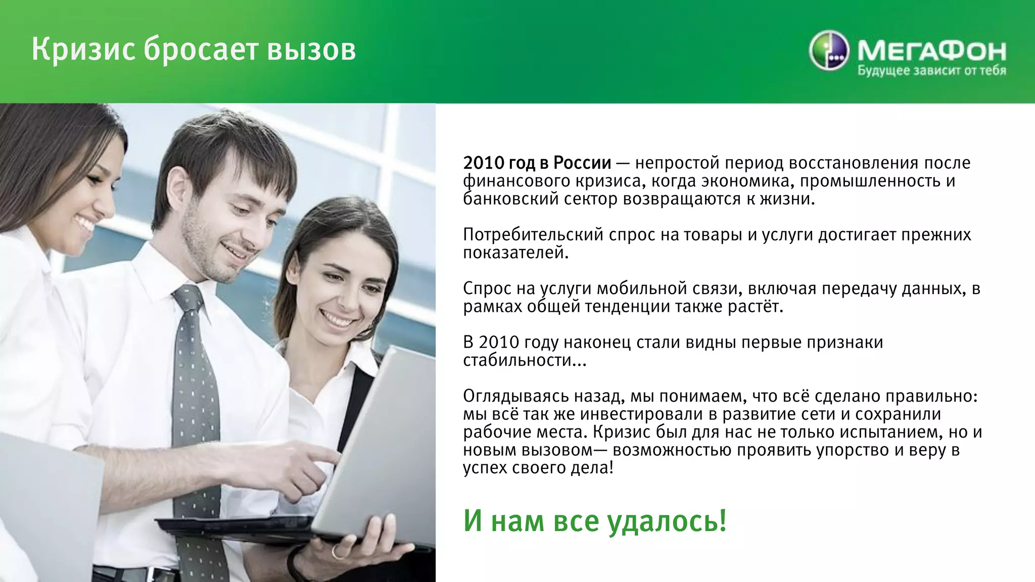 Кризис бросает вызов


                       2010 год в России — непростой период восстановления после
                       финансового кризиса, когда экономика, промышленность и
                       банковский сектор возвращаются к жизни.
                       Потребительский спрос на товары и услуги достигает прежних
                       показателей.
                       Спрос на услуги мобильной связи, включая передачу данных, в
                       рамках общей тенденции также растѐт.
                       В 2010 году наконец стали видны первые признаки
                       стабильности...
                       Оглядываясь назад, мы понимаем, что всѐ сделано правильно:
                       мы всѐ так же инвестировали в развитие сети и сохранили
                       рабочие места. Кризис был для нас не только испытанием, но и
                       новым вызовом— возможностью проявить упорство и веру в
                       успех своего дела!


                       И нам все удалось!
 