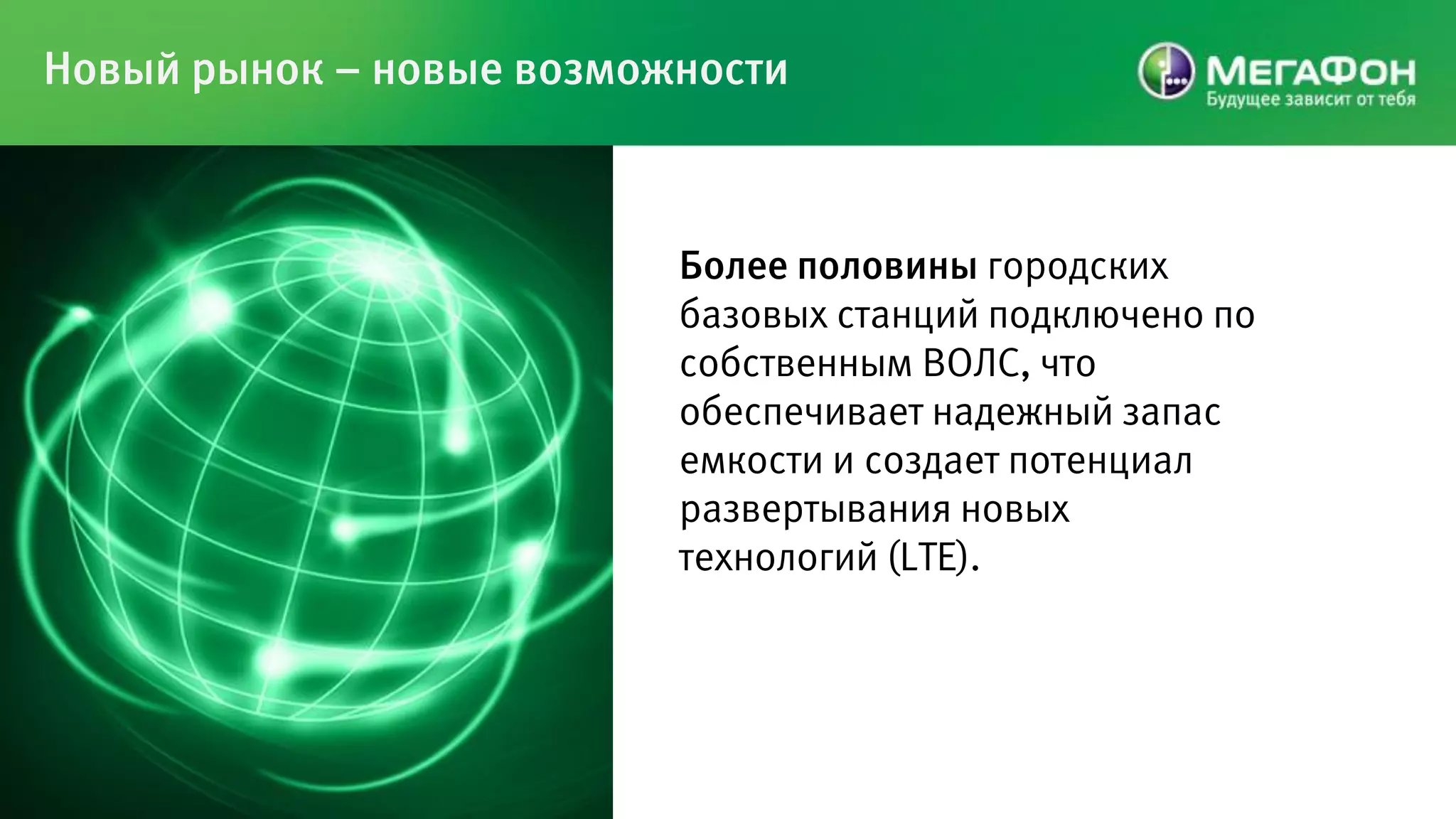 Новый рынок – новые возможности



                          Более половины городских
                          базовых станций подключено по
                          собственным ВОЛС, что
                          обеспечивает надежный запас
                          емкости и создает потенциал
                          развертывания новых
                          технологий (LTE).
 