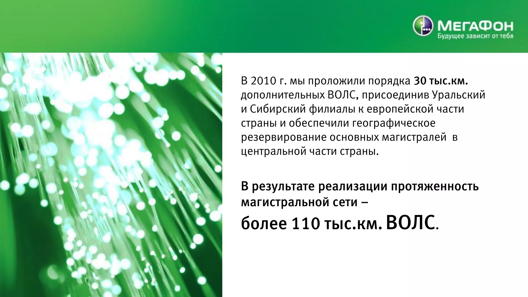 В 2010 г. мы проложили порядка 30 тыс.км.
дополнительных ВОЛС, присоединив Уральский
и Сибирский филиалы к европейской части
страны и обеспечили географическое
резервирование основных магистралей в
центральной части страны.


В результате реализации протяженность
магистральной сети –
более 110 тыс.км. ВОЛС.
 