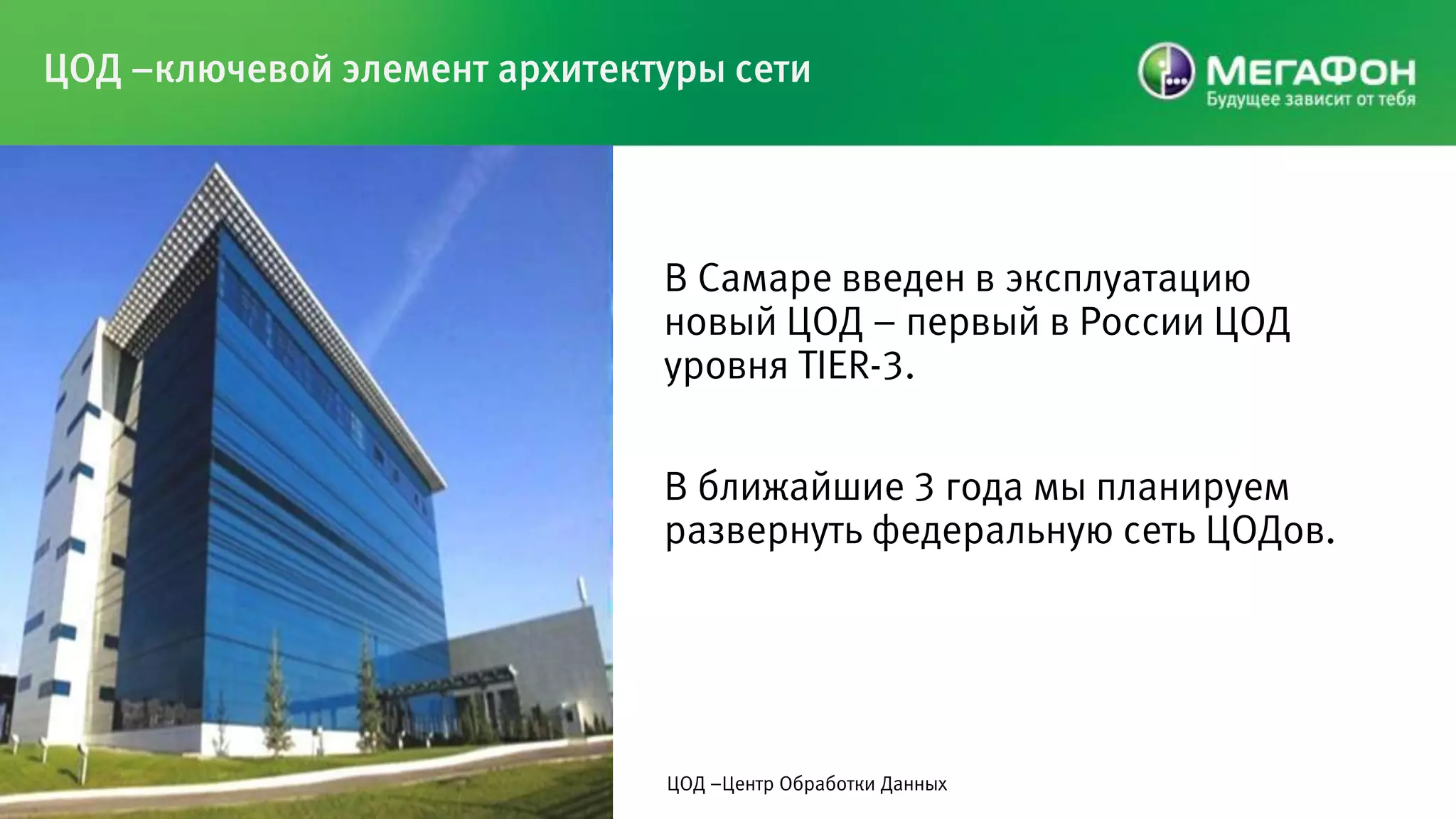ЦОД –ключевой элемент архитектуры сети




                              В Самаре введен в эксплуатацию
                              новый ЦОД – первый в России ЦОД
                              уровня TIER-3.

                              В ближайшие 3 года мы планируем
                              развернуть федеральную сеть ЦОДов.




                              ЦОД –Центр Обработки Данных
 
