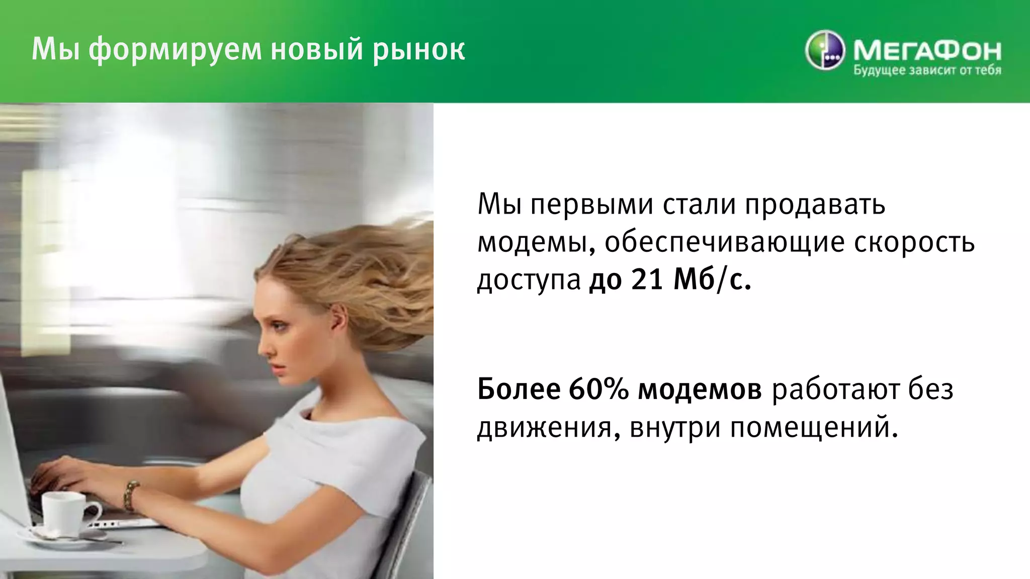 Мы формируем новый рынок



                           Мы первыми стали продавать
                           модемы, обеспечивающие скорость
                           доступа до 21 Мб/с.


                           Более 60% модемов работают без
                           движения, внутри помещений.
 