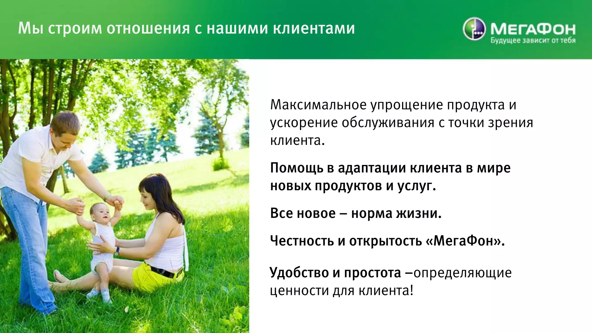 Мы строим отношения с нашими клиентами



                            Максимальное упрощение продукта и
                            ускорение обслуживания с точки зрения
                            клиента.
                            Помощь в адаптации клиента в мире
                            новых продуктов и услуг.
                            Все новое – норма жизни.
                            Честность и открытость «МегаФон».

                            Удобство и простота –определяющие
                            ценности для клиента!
 