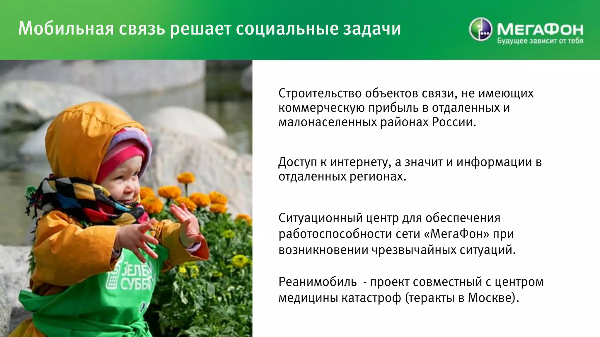 Мобильная связь решает социальные задачи


                           Строительство объектов связи, не имеющих
                           коммерческую прибыль в отдаленных и
                           малонаселенных районах России.


                           Доступ к интернету, а значит и информации в
                           отдаленных регионах.


                           Ситуационный центр для обеспечения
                           работоспособности сети «МегаФон» при
                           возникновении чрезвычайных ситуаций.

                           Реанимобиль - проект совместный с центром
                           медицины катастроф (теракты в Москве).
 