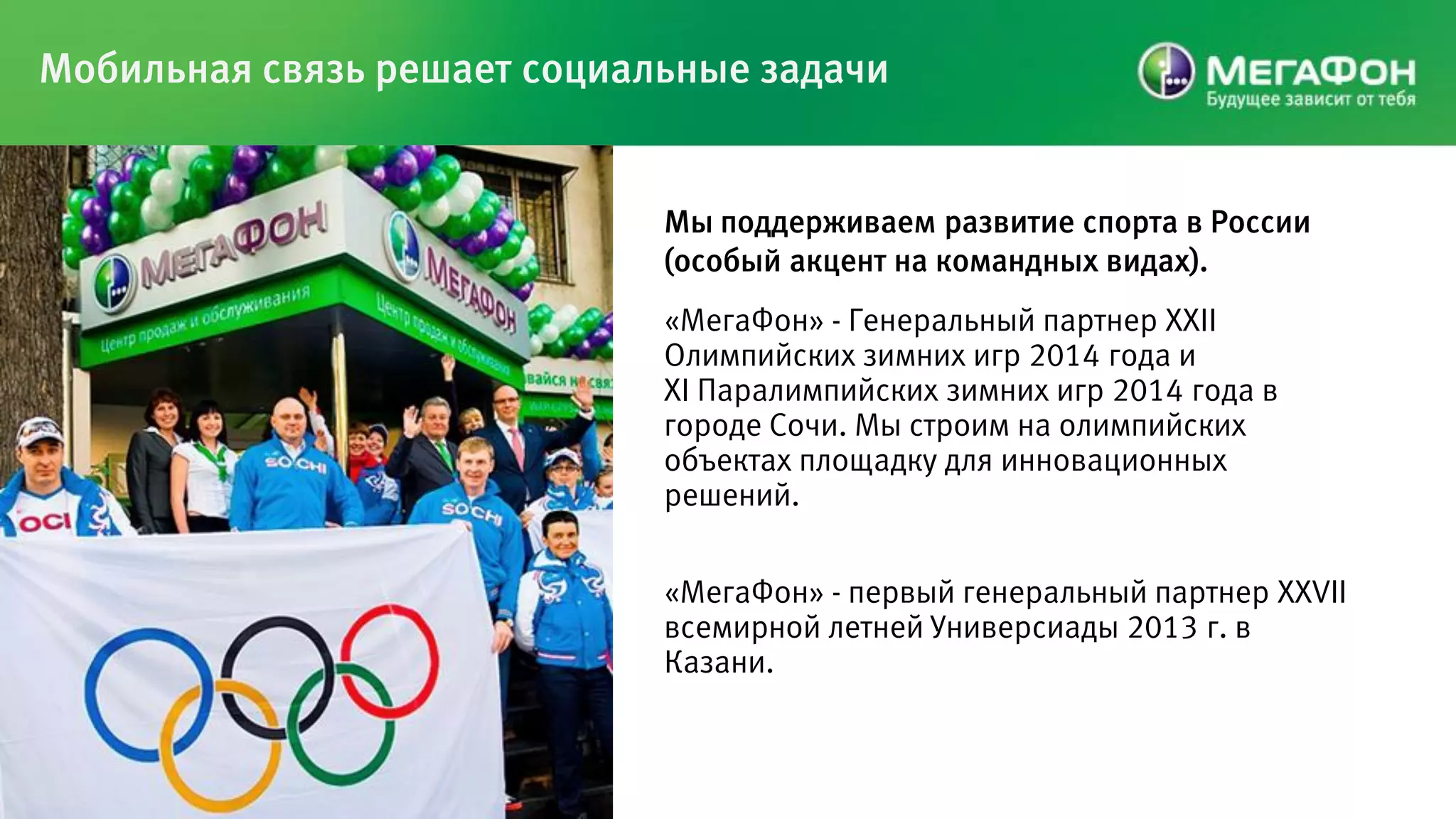 Мобильная связь решает социальные задачи


                             Мы поддерживаем развитие спорта в России
                             (особый акцент на командных видах).
                             «МегаФон» - Генеральный партнер XXII
                             Олимпийских зимних игр 2014 года и
                             ХI Паралимпийских зимних игр 2014 года в
                             городе Сочи. Мы строим на олимпийских
                             объектах площадку для инновационных
                             решений.


                             «МегаФон» - первый генеральный партнер XXVII
                             всемирной летней Универсиады 2013 г. в
                             Казани.
 