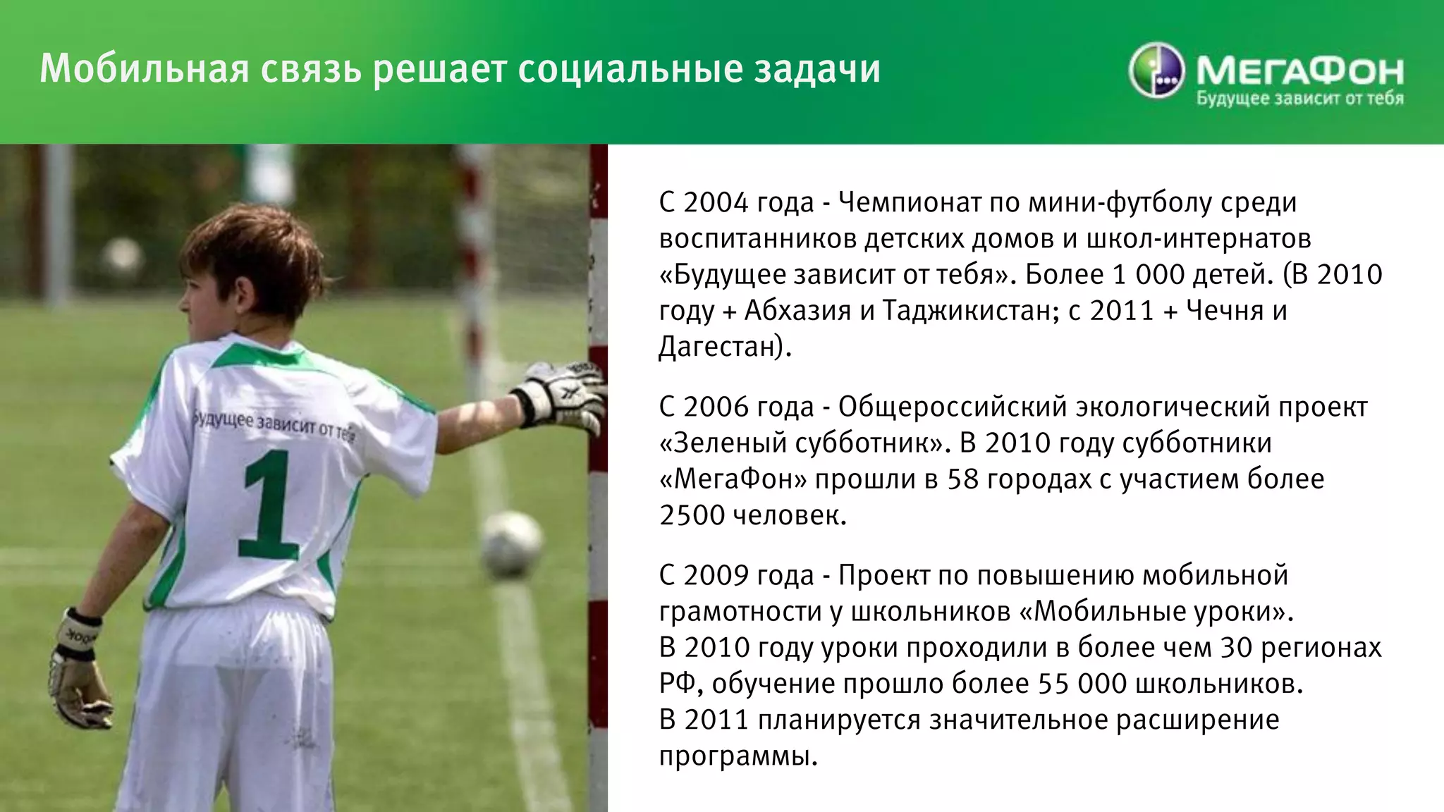 Мобильная связь решает социальные задачи


                             С 2004 года - Чемпионат по мини-футболу среди
                             воспитанников детских домов и школ-интернатов
                             «Будущее зависит от тебя». Более 1 000 детей. (В 2010
                             году + Абхазия и Таджикистан; с 2011 + Чечня и
                             Дагестан).

                             С 2006 года - Общероссийский экологический проект
                             «Зеленый субботник». В 2010 году субботники
                             «МегаФон» прошли в 58 городах с участием более
                             2500 человек.

                             С 2009 года - Проект по повышению мобильной
                             грамотности у школьников «Мобильные уроки».
                             В 2010 году уроки проходили в более чем 30 регионах
                             РФ, обучение прошло более 55 000 школьников.
                             В 2011 планируется значительное расширение
                             программы.
 