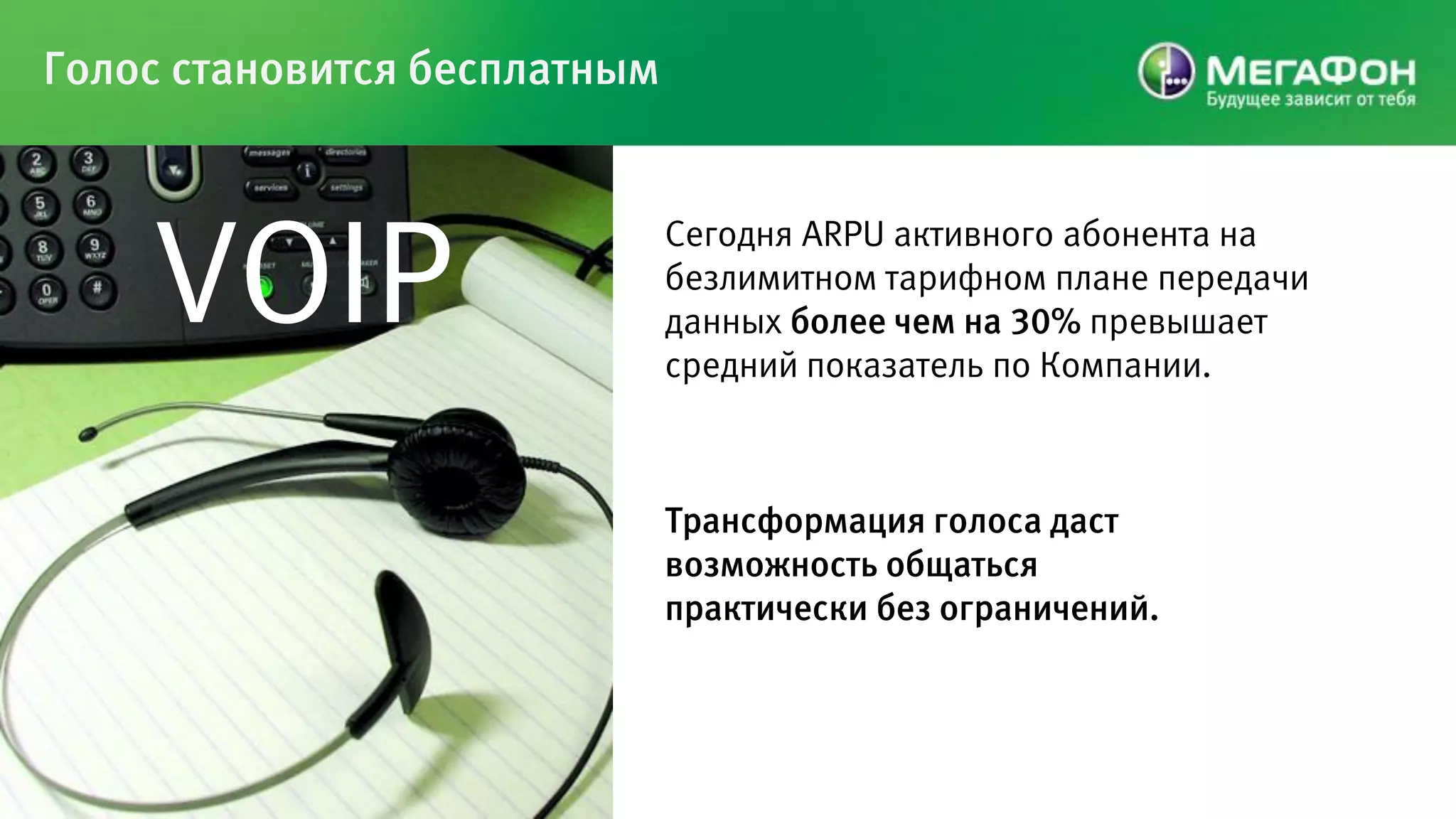 Голос становится бесплатным




    VOIP
                              Сегодня ARPU активного абонента на
                              безлимитном тарифном плане передачи
                              данных более чем на 30% превышает
                              средний показатель по Компании.



                              Трансформация голоса даст
                              возможность общаться
                              практически без ограничений.
 