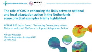 The role of CAS in enhancing the links between national
and local adaptation action in the Netherlands:
some practical examples briefly highlighted
KE4CAP BKE Japan Event 1 ‘Enhancing Connections across
National and Local Platforms to Support Adaptation Action’
Kim van Nieuwaal,
Climate Adaptation Services (CAS)
29 June 2021
https://www.weadapt.org/knowledge-base/climate-change-adaptation-knowledge-platforms/the-ke4cap-project
1
 