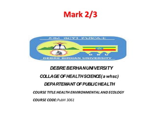 Mark 2/3
DEBREBERHANUNIVERSITY
COLLAGEOFHEALTHSCIENCE(a whsc)
DEPARTEMANT OFPUBLICHEALTH
COURSE TITLE:HEALTH ENVIRONMENTAL AND ECOLOGY
COURSE CODE:PubH 3061
 
