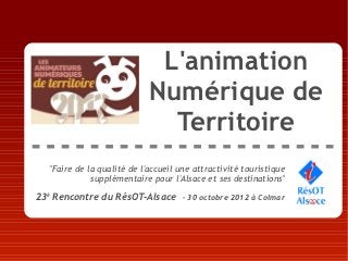 L'animation
                             Numérique de
                               Territoire
   "Faire de la qualité de l'accueil une attractivité touristique
              supplémentaire pour l'Alsace et ses destinations"

23è Rencontre du RésOT-Alsace – 30 octobre 2012 à Colmar
 