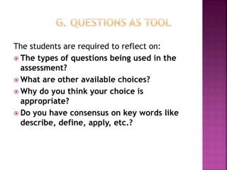 The students are required to reflect on:
 The types of questions being used in the
assessment?
 What are other available choices?
 Why do you think your choice is
appropriate?
 Do you have consensus on key words like
describe, define, apply, etc.?
 