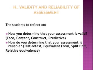 The students to reflect on:
 How you determine that your assessment is valid?
(Face, Content, Construct, Predictive)
 How do you determine that your assessment is
reliable? (Test-retest, Equivalent Form, Split Half,
Relative equivalence)
 