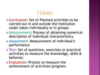  Curriculum: Set of Planned activities to be
carried out in and outside the institution
under taken individually or in groups.
 Measurement: Process of obtaining numerical
description of individual characteristics.
 Assessment: Measurement of individual’s
performance
 Test: Set of questions, exercises or practical
activities to measure the knowledge, skills &
behavior.
 Evaluation: Process to measure the
achievement of activities/program.
 