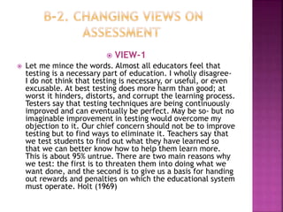  VIEW-1
 Let me mince the words. Almost all educators feel that
testing is a necessary part of education. I wholly disagree-
I do not think that testing is necessary, or useful, or even
excusable. At best testing does more harm than good; at
worst it hinders, distorts, and corrupt the learning process.
Testers say that testing techniques are being continuously
improved and can eventually be perfect. May be so- but no
imaginable improvement in testing would overcome my
objection to it. Our chief concern should not be to improve
testing but to find ways to eliminate it. Teachers say that
we test students to find out what they have learned so
that we can better know how to help them learn more.
This is about 95% untrue. There are two main reasons why
we test: the first is to threaten them into doing what we
want done, and the second is to give us a basis for handing
out rewards and penalties on which the educational system
must operate. Holt (1969)
 