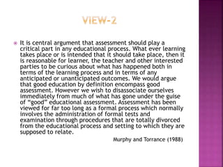  It is central argument that assessment should play a
critical part in any educational process. What ever learning
takes place or is intended that it should take place, then it
is reasonable for learner, the teacher and other interested
parties to be curious about what has happened both in
terms of the learning process and in terms of any
anticipated or unanticipated outcomes. We would argue
that good education by definition encompass good
assessment. However we wish to disassociate ourselves
immediately from much of what has gone under the guise
of “good” educational assessment. Assessment has been
viewed for far too long as a formal process which normally
involves the administration of formal tests and
examination through procedures that are totally divorced
from the educational process and setting to which they are
supposed to relate.
Murphy and Torrance (1988)
 