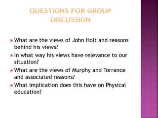  What are the views of John Holt and reasons
behind his views?
 In what way his views have relevance to our
situation?
 What are the views of Murphy and Torrance
and associated reasons?
 What implication does this have on Physical
education?
 