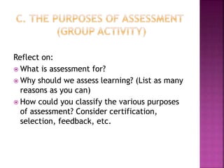 Reflect on:
 What is assessment for?
 Why should we assess learning? (List as many
reasons as you can)
 How could you classify the various purposes
of assessment? Consider certification,
selection, feedback, etc.
 