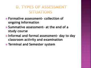 Formative assessment- collection of
ongoing information
 Summative assessment- at the end of a
study course
 Informal and formal assessment- day to day
classroom activity and examination
 Terminal and Semester system
 