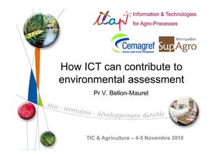 Information & Technologies
                                 for Agro-Processes
                                     Agro-




How ICT can contribute to
environmental assessment
              Pr V. Bellon-Maurel




        TIC & Agriculture – 4-5 Novembre 2010
    Information &
    Technologies
    for Agro-Processes
        Agro-            TIC & Agriculture – 4-5 Novembre 2010
 