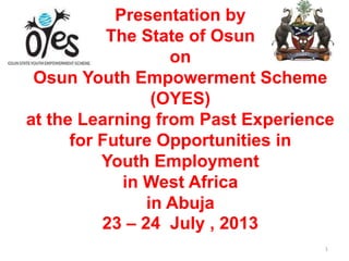 Presentation by
The State of Osun
on
Osun Youth Empowerment Scheme
(OYES)
at the Learning from Past Experience
for Future Opportunities in
Youth Employment
in West Africa
in Abuja
23 – 24 July , 2013
1
 