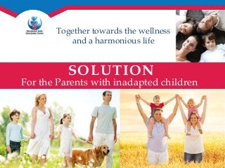 Together towards the wellness 
and a harmonious life 
SOLUTION 
For the Parents with inadapted children 
 