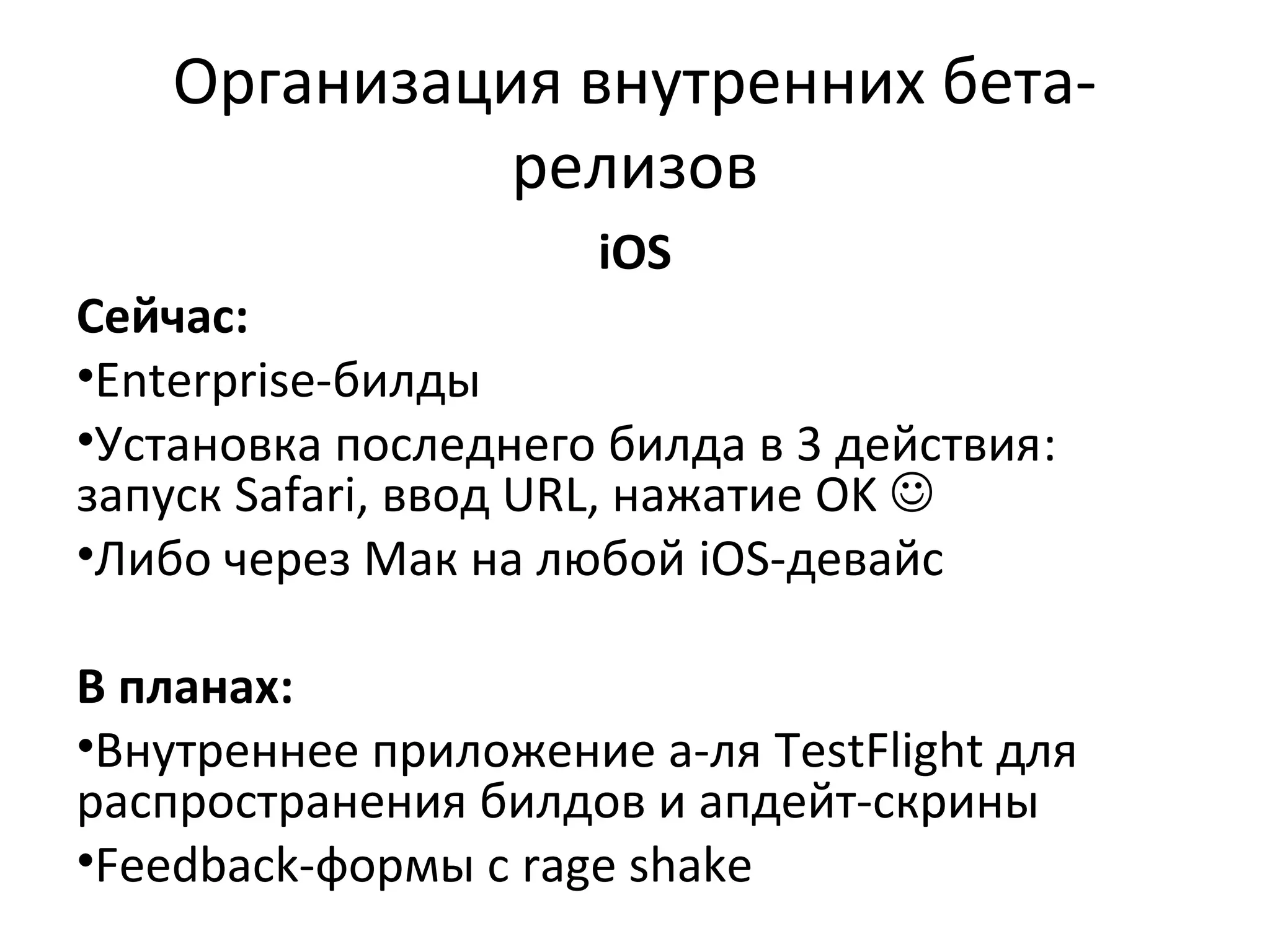 Организация внутренних бетарелизов
iOS

Сейчас:
•Enterprise-билды
•Установка последнего билда в 3 действия:
запуск Safari, ввод URL, нажатие OK 
•Либо через Мак на любой iOS-девайс
В планах:
•Внутреннее приложение а-ля TestFlight для
распространения билдов и апдейт-скрины
•Feedback-формы с rage shake

 
