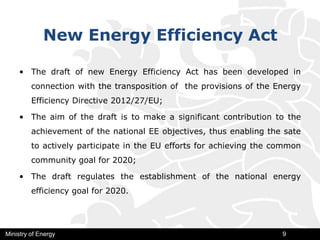 New Energy Efficiency Act
• The draft of new Energy Efficiency Act has been developed in
connection with the transposition of the provisions of the Energy
Efficiency Directive 2012/27/ЕU;
• The aim of the draft is to make a significant contribution to the
achievement of the national EE objectives, thus enabling the sate
to actively participate in the EU efforts for achieving the common
community goal for 2020;
• The draft regulates the establishment of the national energy
efficiency goal for 2020.
Ministry of Energy 9
 