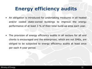 Energy efficiency audits
• An obligation is introduced for undertaking measures in all heated
and/or cooled state-owned buildings to improve the energy
performance of at least 3 % of their total build-up area each year.
• The provision of energy efficiency audits in all sectors for all end
clients is encouraged and the enterprises, which are not SMEs, are
obliged to be subjected to energy efficiency audits at least once
per each 4-year period.
Ministry of Energy 12
 