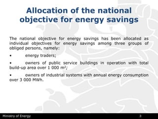 Allocation of the national
objective for energy savings
The national objective for energy savings has been allocated as
individual objectives for energy savings among three groups of
obliged persons, namely:
• energy traders;
• owners of public service buildings in operation with total
build-up area over 1 000 m2;
• owners of industrial systems with annual energy consumption
over 3 000 МWh.
Ministry of Energy 3
 