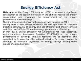 Energy Efficiency Act
Ministry of Energy 4
Main goal of the Energy Efficiency Act (ЕЕA) – to make a significant
contribution to the country objectives in the EE field, reduce the energy
consumption and encourage the improvement of the energy
performance of the buildings.
The first independent energy efficiency act was adopted in 2004.
During 2008 a new Energy Efficiency Act was approved to transpose
Directive 2006/32/ЕC on energy end-use efficiency and energy services
and Directive 2002/91/ЕC on the energy performance of buildings.
In May 2013, Energy Efficiency Act Amendment Act was approved,
which completely transposed Directive 2010/31/ЕU on the energy
performance of buildings. The Act regulates the EE activities, and
compliant to its provisions the national objective for energy savings is
allocated as individual objectives for energy savings among three
groups of obliged persons.
 