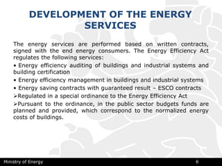 The energy services are performed based on written contracts,
signed with the end energy consumers. The Energy Efficiency Act
regulates the following services:
• Energy efficiency auditing of buildings and industrial systems and
building certification
• Energy efficiency management in buildings and industrial systems
• Energy saving contracts with guaranteed result – ESCO contracts
Regulated in a special ordinance to the Energy Efficiency Act
Pursuant to the ordinance, in the public sector budgets funds are
planned and provided, which correspond to the normalized energy
costs of buildings.
Ministry of Energy 6
DEVELOPMENT OF THE ENERGY
SERVICES
 