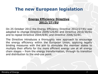 The new European legislation
Ministry of Energy 7
On 25 October 2012 the Energy Efficiency Directive 2012/27/ЕU was
adopted to change Directive 2009/125/ЕC and Directive 2010/30/ЕU
and to repeal Directive 2004/8/ЕC and Directive 2006/32/ЕC.
The Directive introduces a thoroughly new approach to encourage
the energy efficiency within the European Union, applying legally
binding measures with the aim to stimulate the member states to
multiply their efforts for the more efficient energy use at all energy
chain stages – from the energy transformation, through its transition
and distribution to the end-use point.
Energy Efficiency Directive
2012/27/ЕU
 