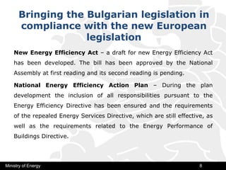 Bringing the Bulgarian legislation in
compliance with the new European
legislation
New Energy Efficiency Act – a draft for new Energy Efficiency Act
has been developed. The bill has been approved by the National
Assembly at first reading and its second reading is pending.
National Energy Efficiency Action Plan – During the plan
development the inclusion of all responsibilities pursuant to the
Energy Efficiency Directive has been ensured and the requirements
of the repealed Energy Services Directive, which are still effective, as
well as the requirements related to the Energy Performance of
Buildings Directive.
Ministry of Energy 8
 