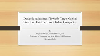 Dynamic Adjustment Towards Target Capital
Structure: Evidence From Indian Companies
By
Sulagna Mukherjee, Jitendra Mahakud, 2010
Department of Humanities and Social Sciences, IIT Kharagpur,
Kharagpur, India
 