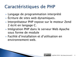 Langage de programmation interprété 
Écriture de sites web dynamiques. 
Interprétateur PHP repose sur le moteur Zend 2 écrit en langage C. 
Intégration PHP dans le serveur Web Apache sous forme de module 
Facilité d’installation et d’utilisation en environnement web. 
LightPath 2014© - http://www.jmrenouard.fr 
9  