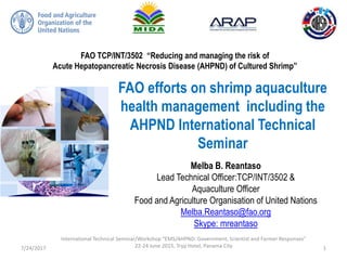 FAO TCP/INT/3502 “Reducing and managing the risk of
Acute Hepatopancreatic Necrosis Disease (AHPND) of Cultured Shrimp”
FAO efforts on shrimp aquaculture
health management including the
AHPND International Technical
Seminar
Melba B. Reantaso
Lead Technical Officer:TCP/INT/3502 &
Aquaculture Officer
Food and Agriculture Organisation of United Nations
Melba.Reantaso@fao.org
Skype: mreantaso
7/24/2017
International Technical Seminar/Workshop “EMS/AHPND: Government, Scientist and Farmer Responses”
22-24 June 2015, Tryp Hotel, Panama City 1
 